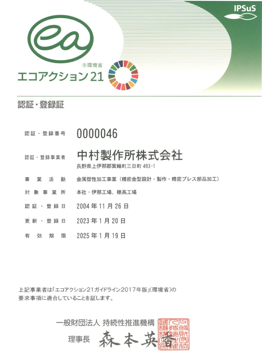 IPSuS 環境省エコアクション21 認証・登録証 認証・登録番号：0000046 認証・登録事業者：中村製作所株式会社 長野県上伊那郡箕輪町三日町493-1 事業活動：HDD部品・複写機及びプリンター部品・そのたプレス加工部品製造業 対象事業所：本社・伊那工場、穂高工場 認証登録日：2004年11月26日 更新・登録日：2017年1月20日 有効期限：2019年1月19日 上記事業者は「エコアクション21ガイドライン2009年版」（環境省）の要求事項に適合していることを証します。 一般財団法人持続性推進機構